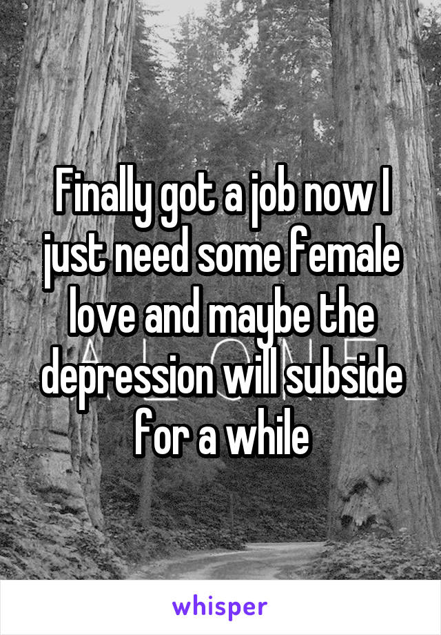 Finally got a job now I just need some female love and maybe the depression will subside for a while