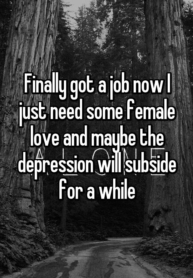 Finally got a job now I just need some female love and maybe the depression will subside for a while