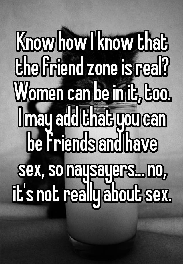 Know how I know that the friend zone is real? Women can be in it, too. I may add that you can be friends and have sex, so naysayers... no, it's not really about sex. 