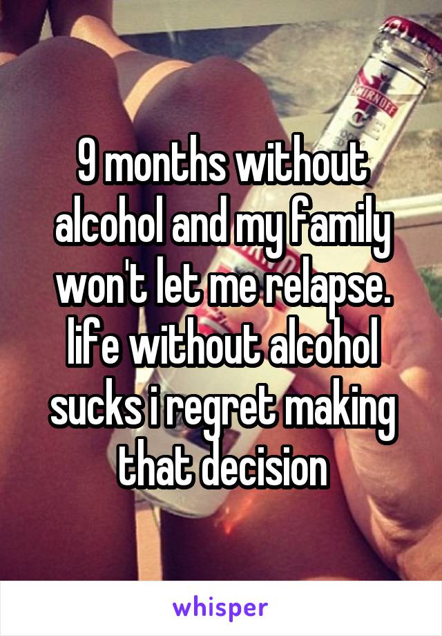 9 months without alcohol and my family won't let me relapse. life without alcohol sucks i regret making that decision