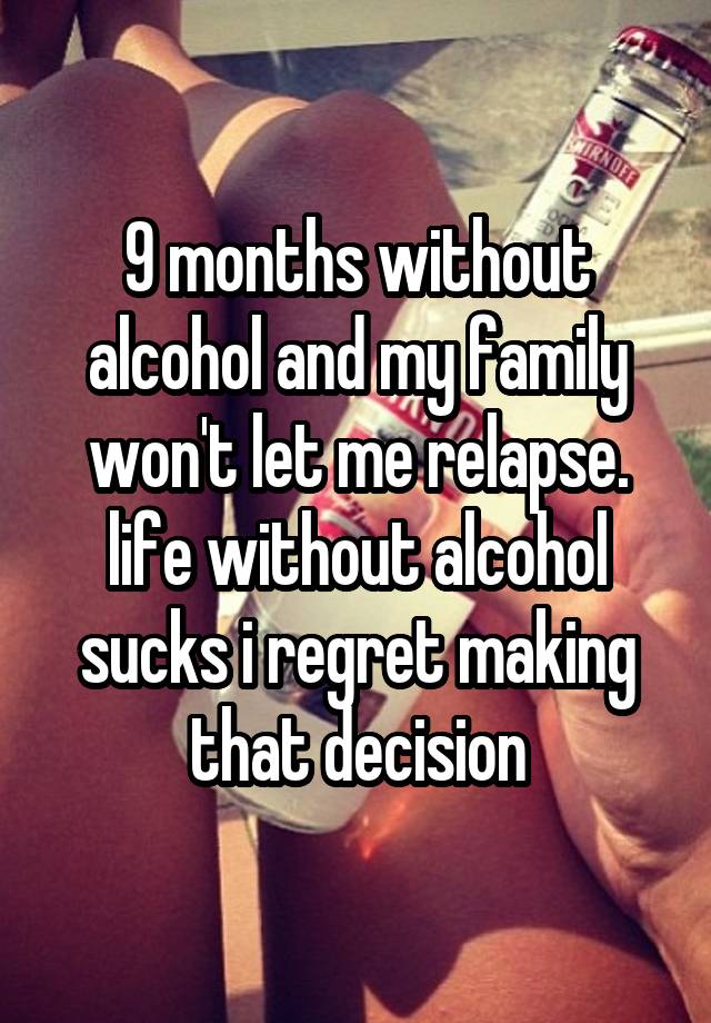 9 months without alcohol and my family won't let me relapse. life without alcohol sucks i regret making that decision