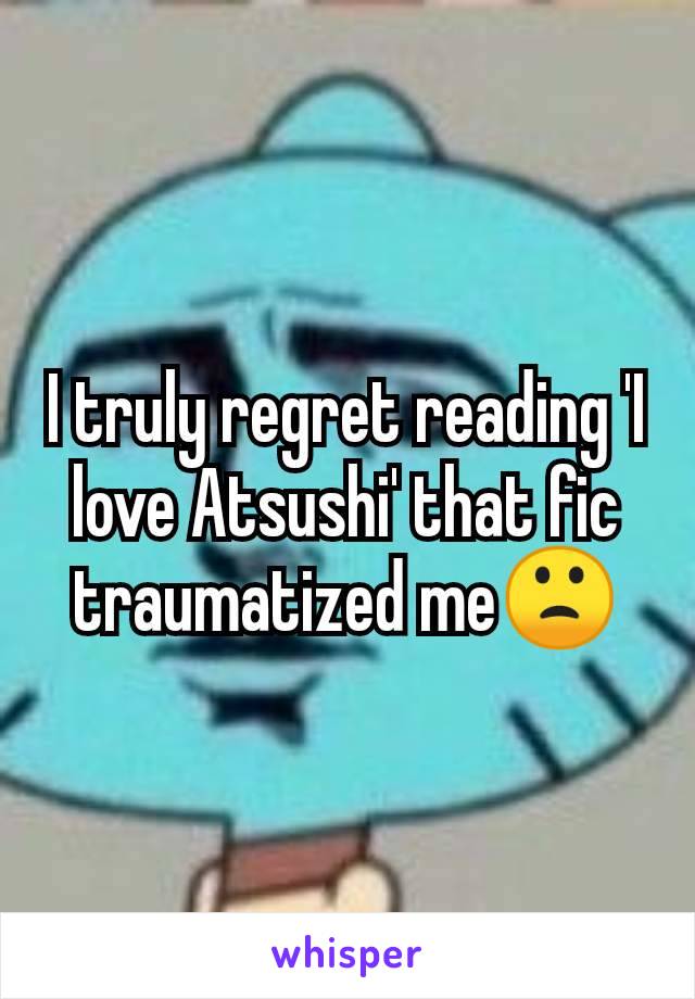 I truly regret reading 'I love Atsushi' that fic traumatized me🙁