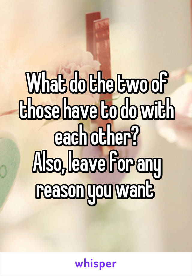 What do the two of those have to do with each other?
Also, leave for any reason you want 