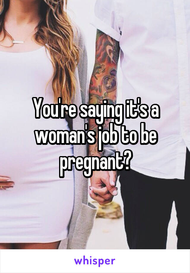 You're saying it's a woman's job to be pregnant?