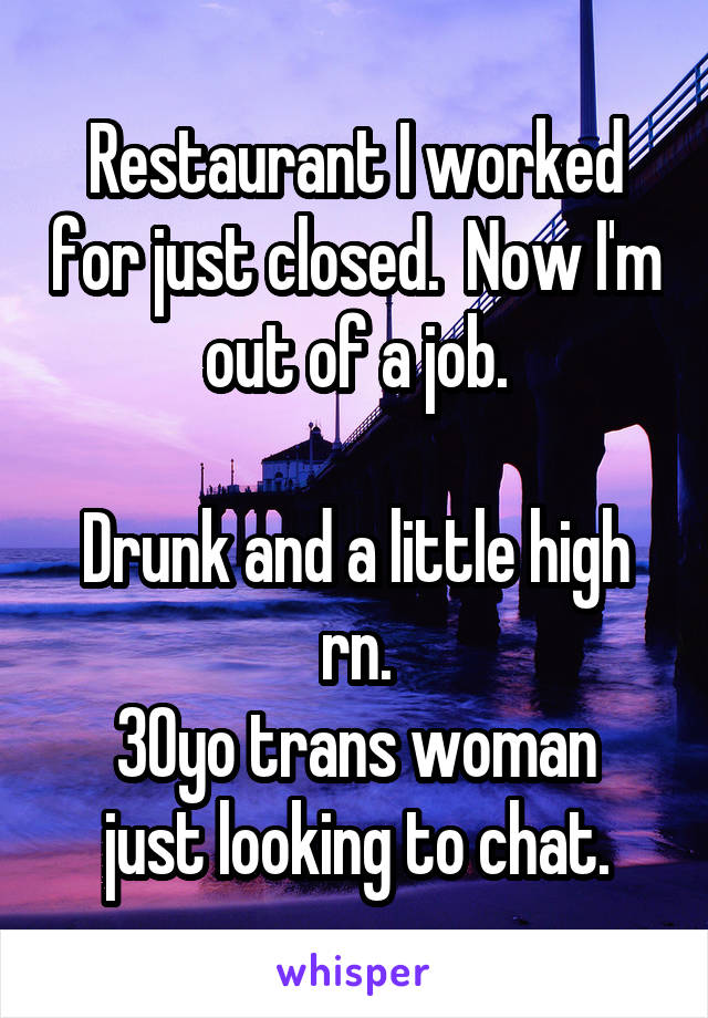 Restaurant I worked for just closed.  Now I'm out of a job.

Drunk and a little high rn.
30yo trans woman just looking to chat.