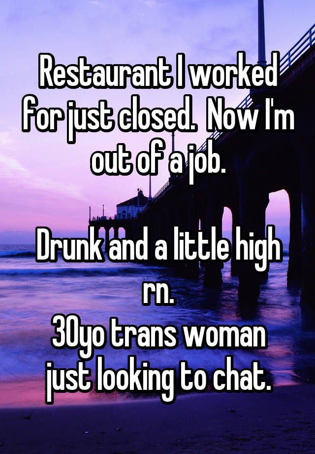 Restaurant I worked for just closed.  Now I'm out of a job.

Drunk and a little high rn.
30yo trans woman just looking to chat.