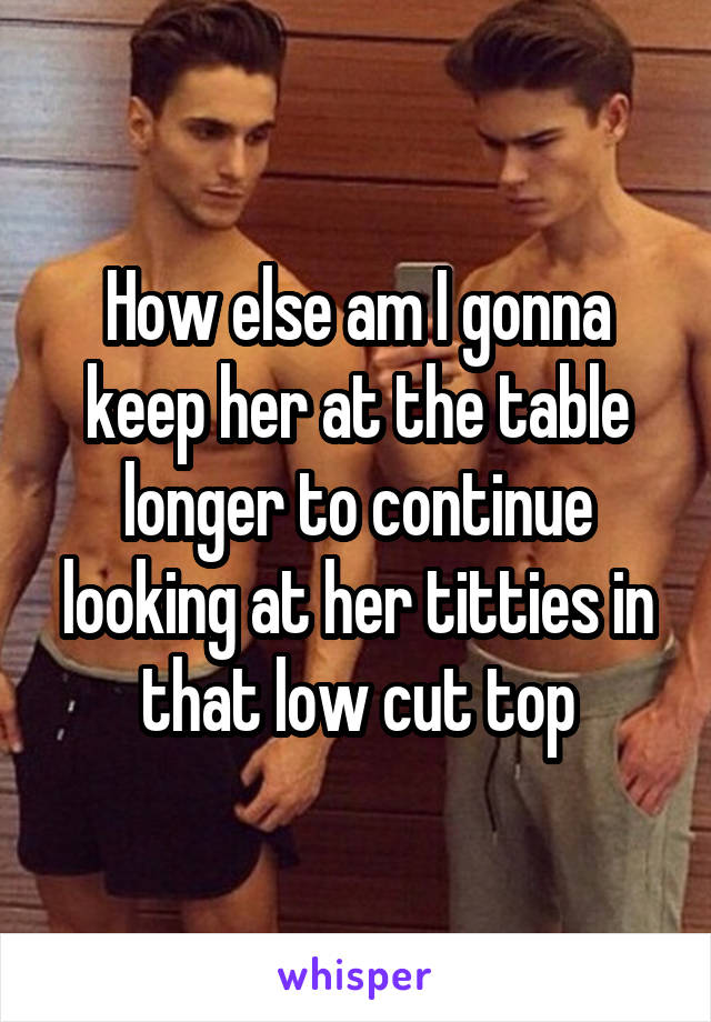 How else am I gonna keep her at the table longer to continue looking at her titties in that low cut top