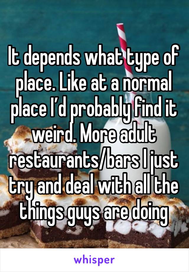 It depends what type of place. Like at a normal place I’d probably find it weird. More adult restaurants/bars I just try and deal with all the things guys are doing 