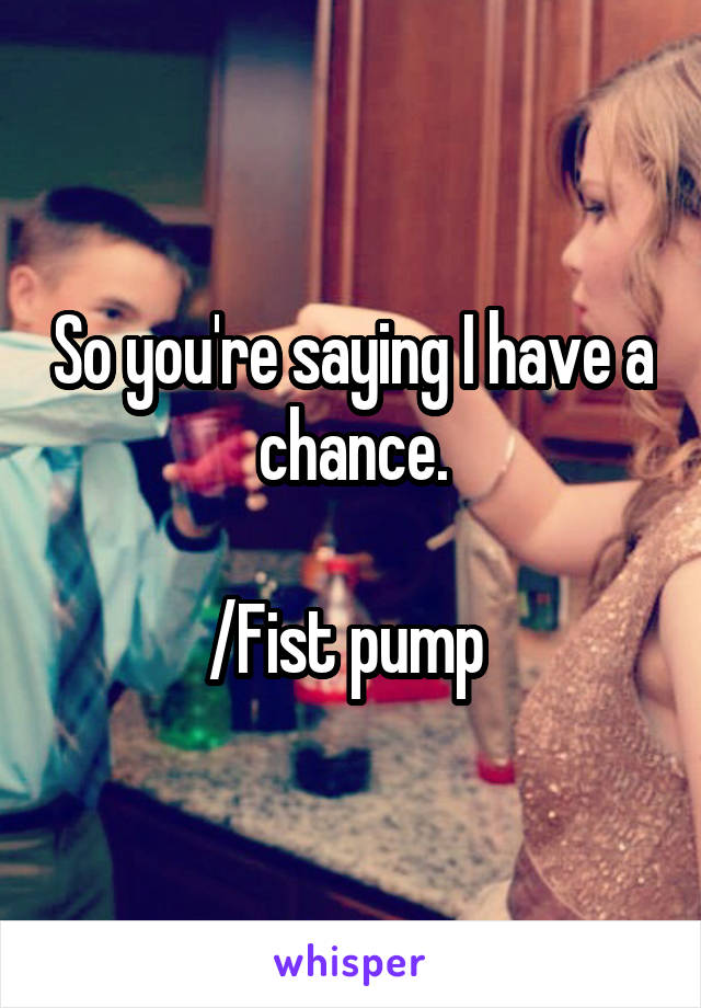 So you're saying I have a chance.

/Fist pump 