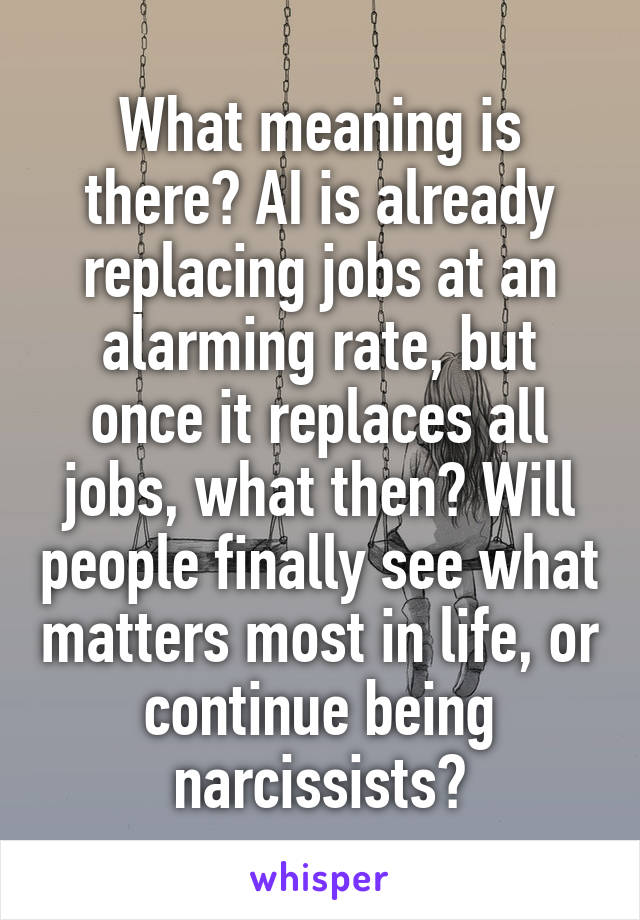 What meaning is there? AI is already replacing jobs at an alarming rate, but once it replaces all jobs, what then? Will people finally see what matters most in life, or continue being narcissists?