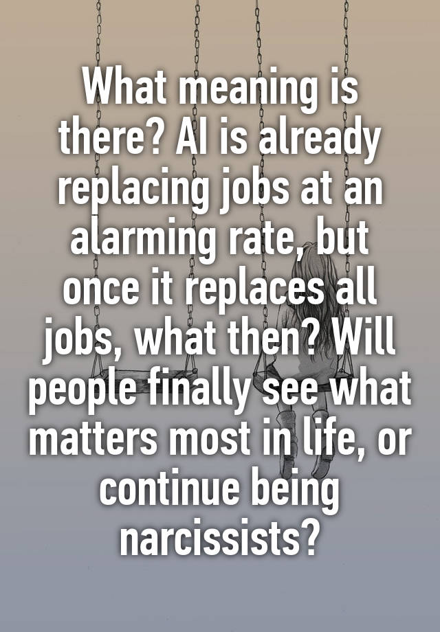 What meaning is there? AI is already replacing jobs at an alarming rate, but once it replaces all jobs, what then? Will people finally see what matters most in life, or continue being narcissists?