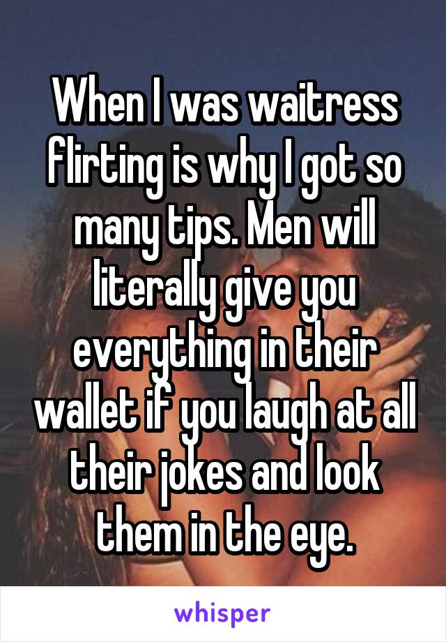 When I was waitress flirting is why I got so many tips. Men will literally give you everything in their wallet if you laugh at all their jokes and look them in the eye.