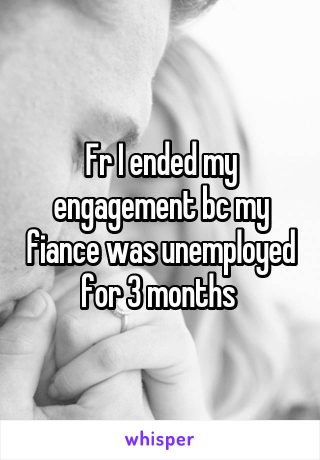 Fr I ended my engagement bc my fiance was unemployed for 3 months 