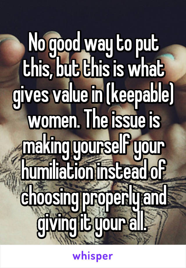 No good way to put this, but this is what gives value in (keepable) women. The issue is making yourself your humiliation instead of choosing properly and giving it your all. 