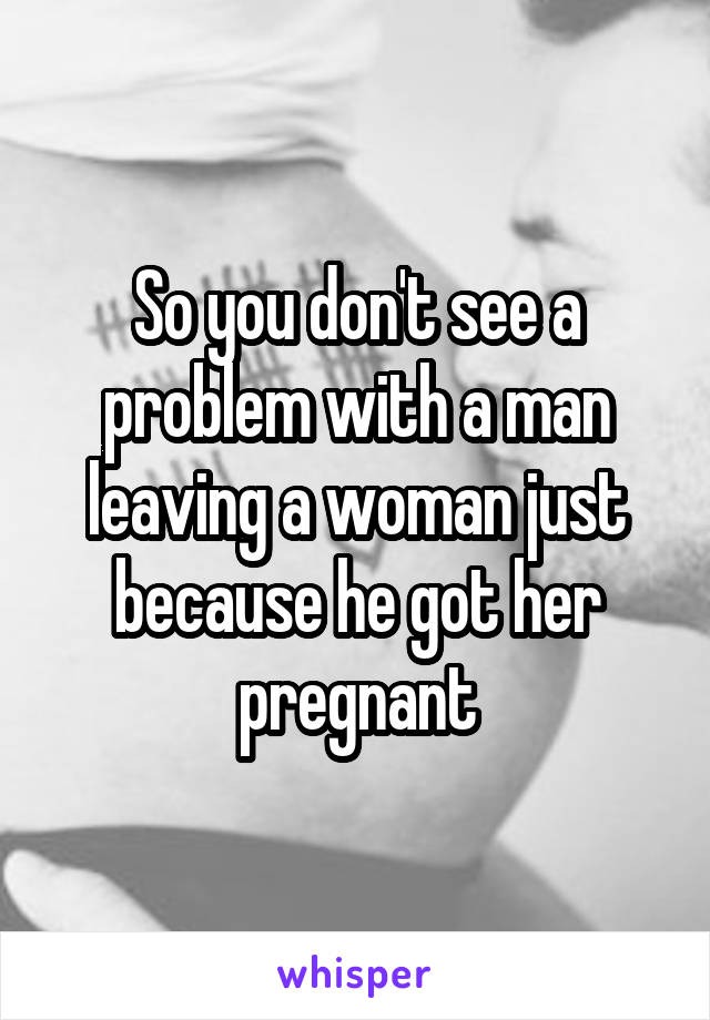 So you don't see a problem with a man leaving a woman just because he got her pregnant