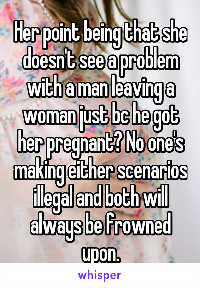 Her point being that she doesn't see a problem with a man leaving a woman just bc he got her pregnant? No one's making either scenarios illegal and both will always be frowned upon.