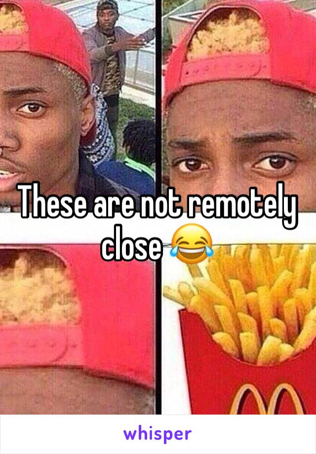 These are not remotely close 😂