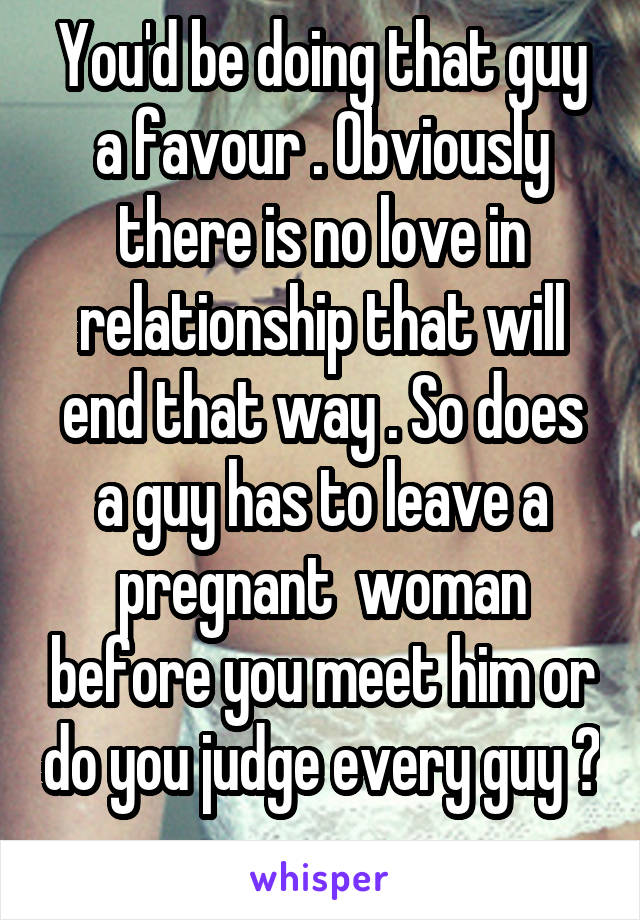 You'd be doing that guy a favour . Obviously there is no love in relationship that will end that way . So does a guy has to leave a pregnant  woman before you meet him or do you judge every guy ? 