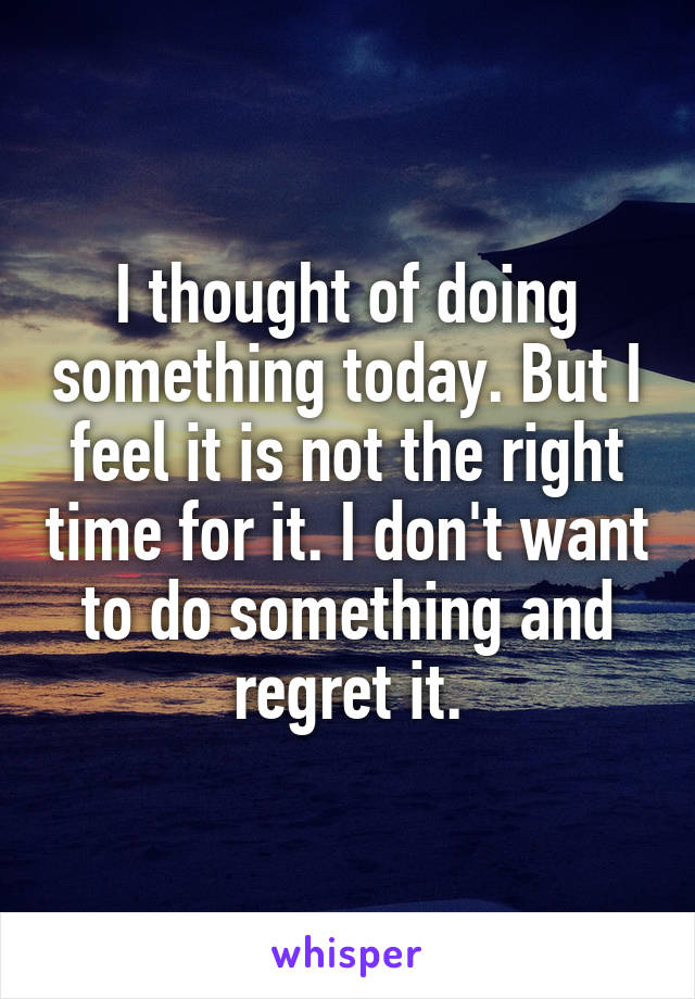 I thought of doing something today. But I feel it is not the right time for it. I don't want to do something and regret it.