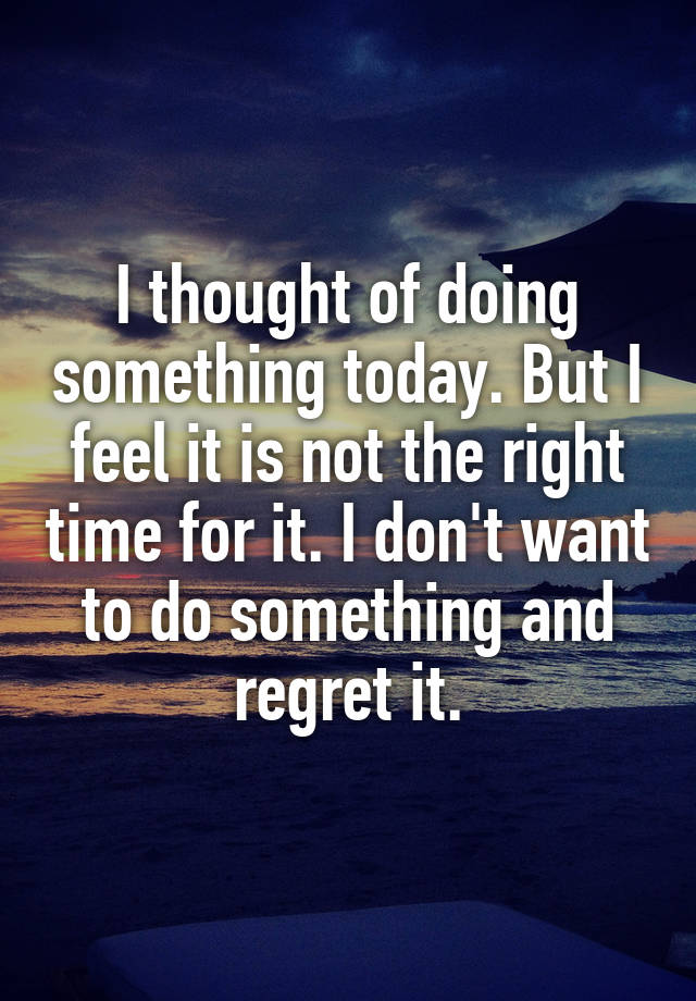 I thought of doing something today. But I feel it is not the right time for it. I don't want to do something and regret it.