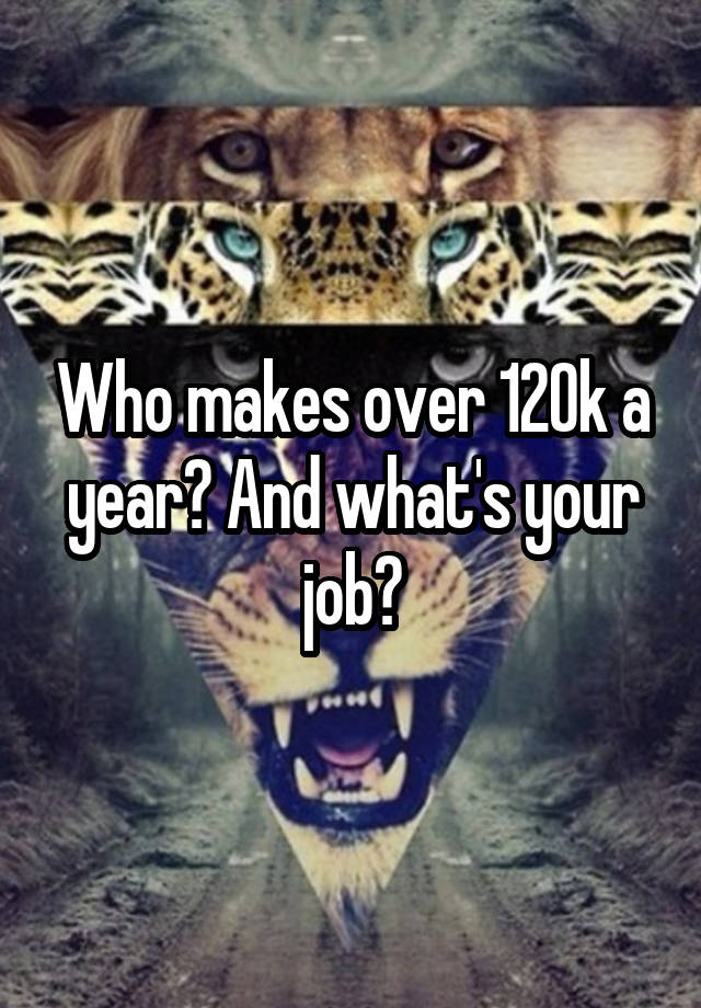 Who makes over 120k a year? And what's your job?