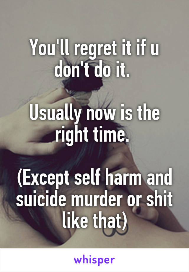 You'll regret it if u don't do it. 

Usually now is the right time. 

(Except self harm and suicide murder or shit like that)