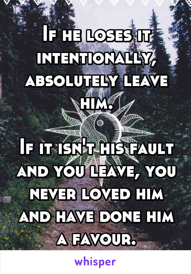 If he loses it intentionally, absolutely leave him.

If it isn't his fault and you leave, you never loved him and have done him a favour.