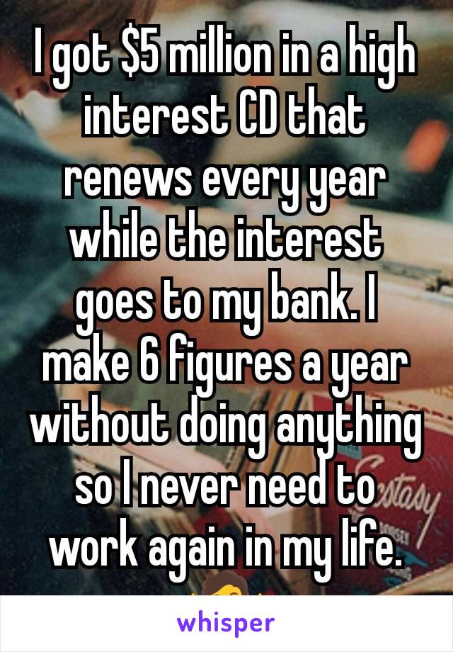 I got $5 million in a high interest CD that renews every year while the interest goes to my bank. I make 6 figures a year without doing anything so I never need to work again in my life. 🤷