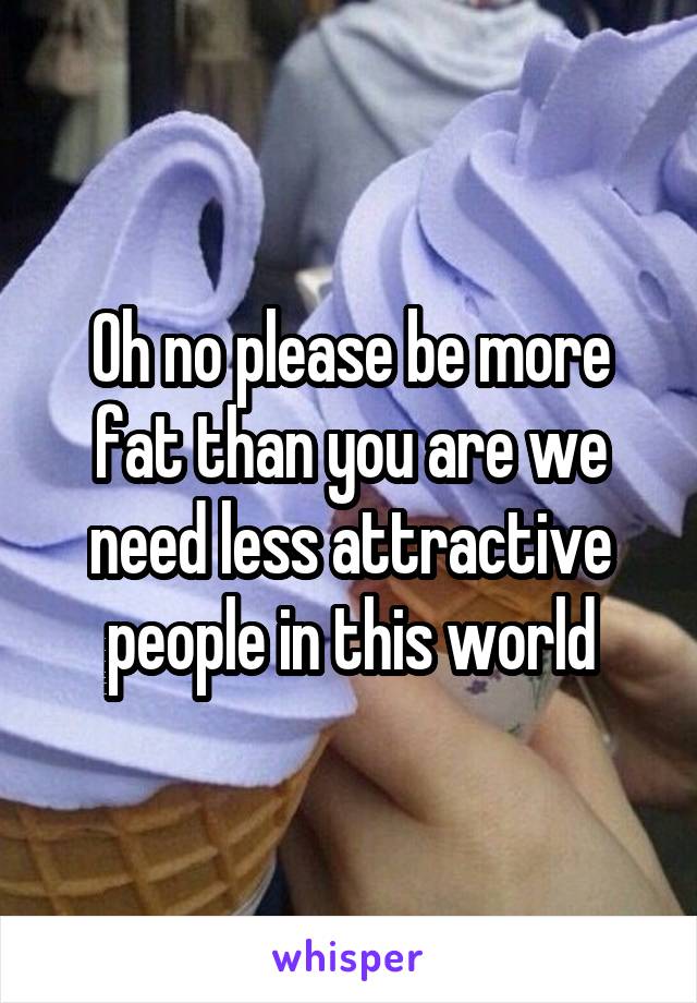 Oh no please be more fat than you are we need less attractive people in this world