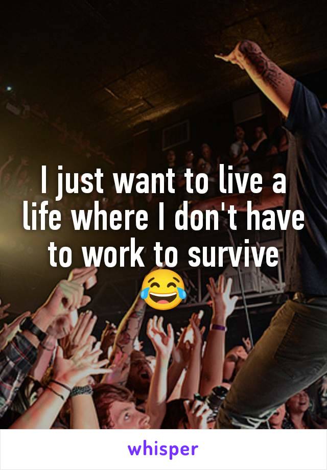 I just want to live a life where I don't have to work to survive 😂