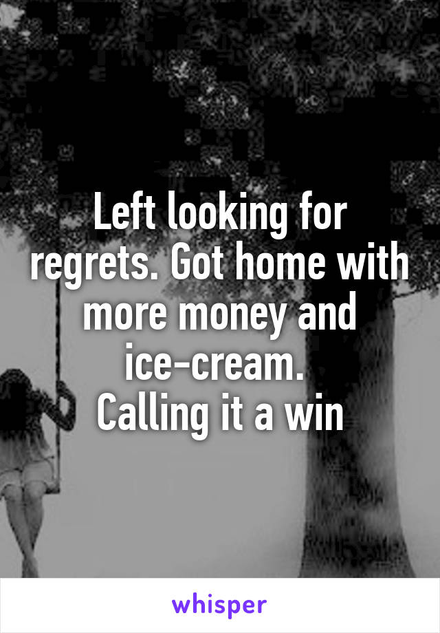 Left looking for regrets. Got home with more money and ice-cream. 
Calling it a win