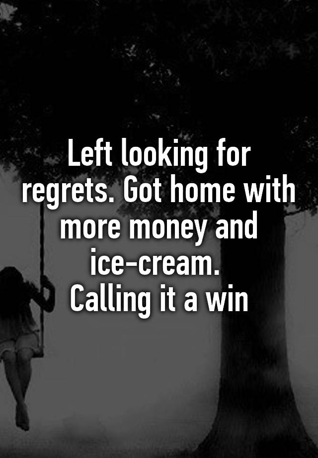 Left looking for regrets. Got home with more money and ice-cream. 
Calling it a win