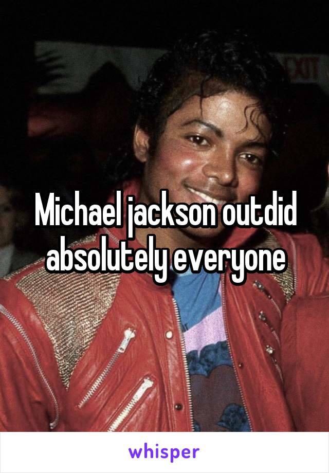 Michael jackson outdid absolutely everyone