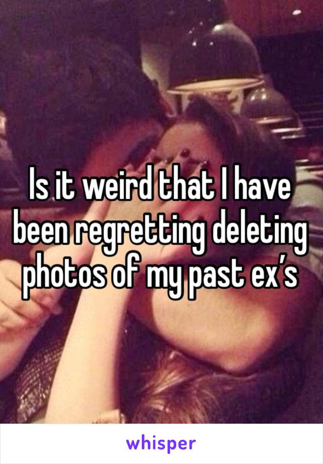 Is it weird that I have been regretting deleting photos of my past ex’s 