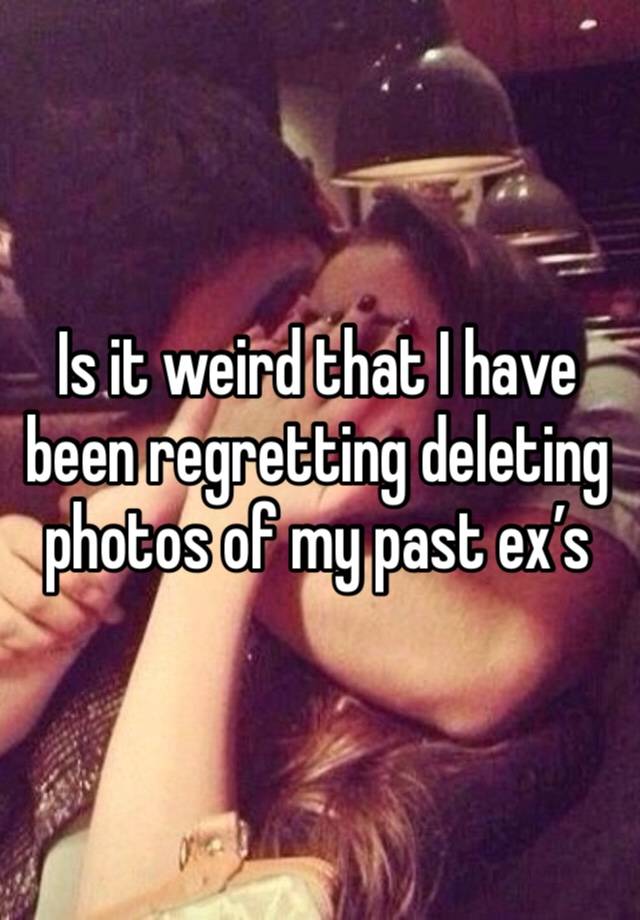 Is it weird that I have been regretting deleting photos of my past ex’s 