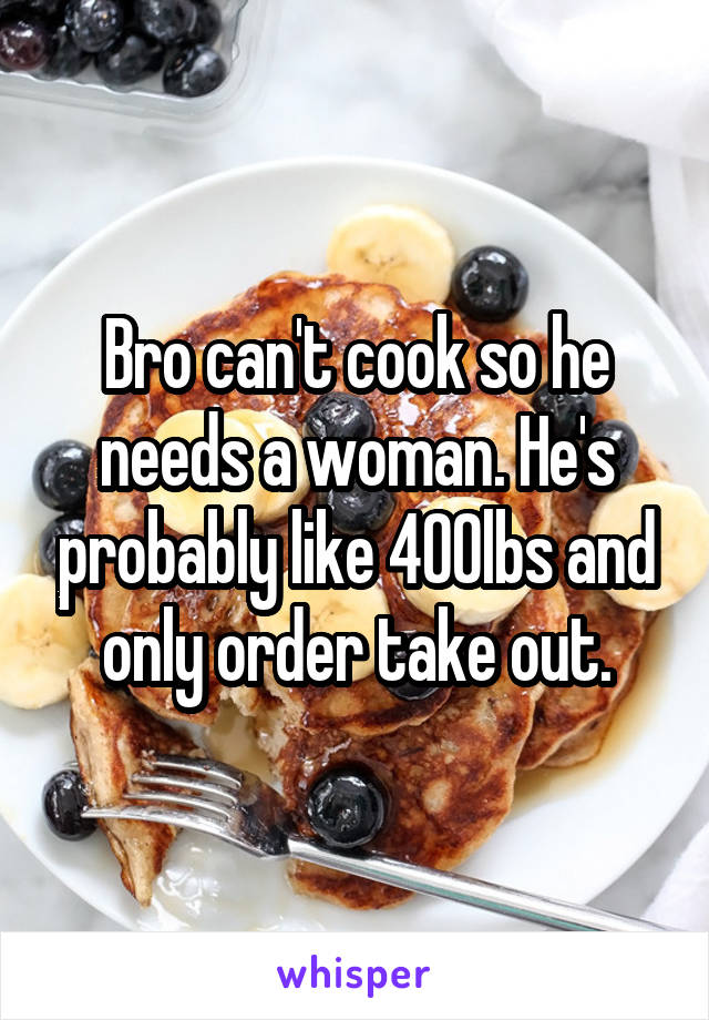 Bro can't cook so he needs a woman. He's probably like 400lbs and only order take out.