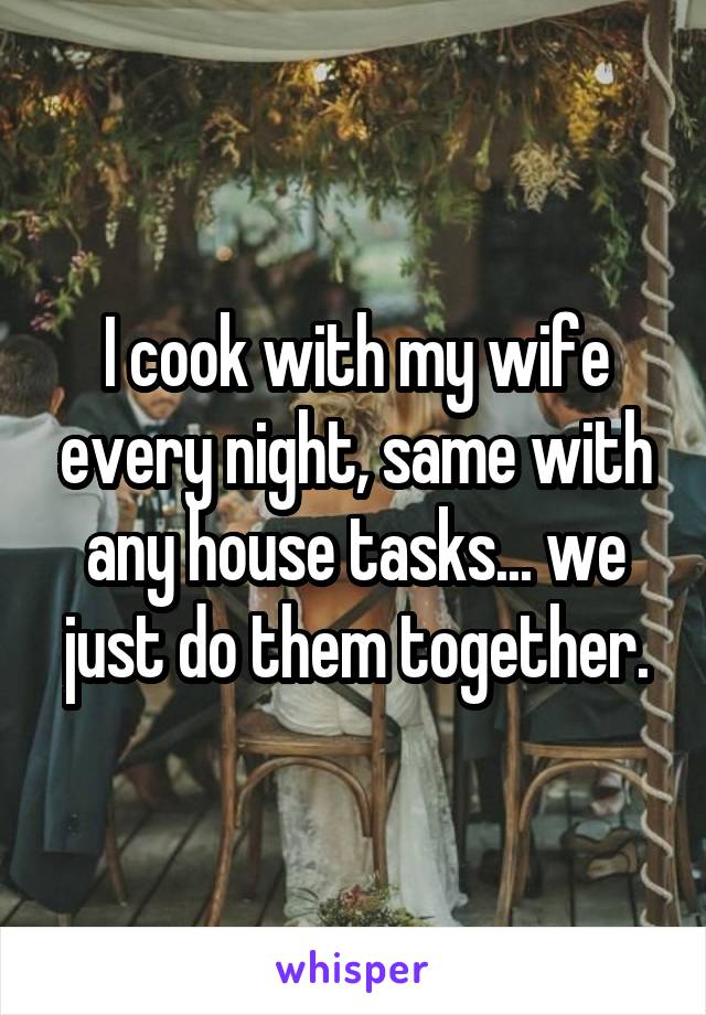 I cook with my wife every night, same with any house tasks... we just do them together.