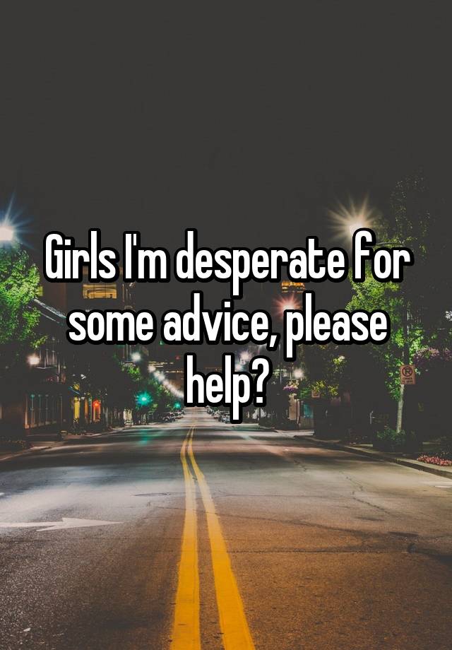 Girls I'm desperate for some advice, please help?