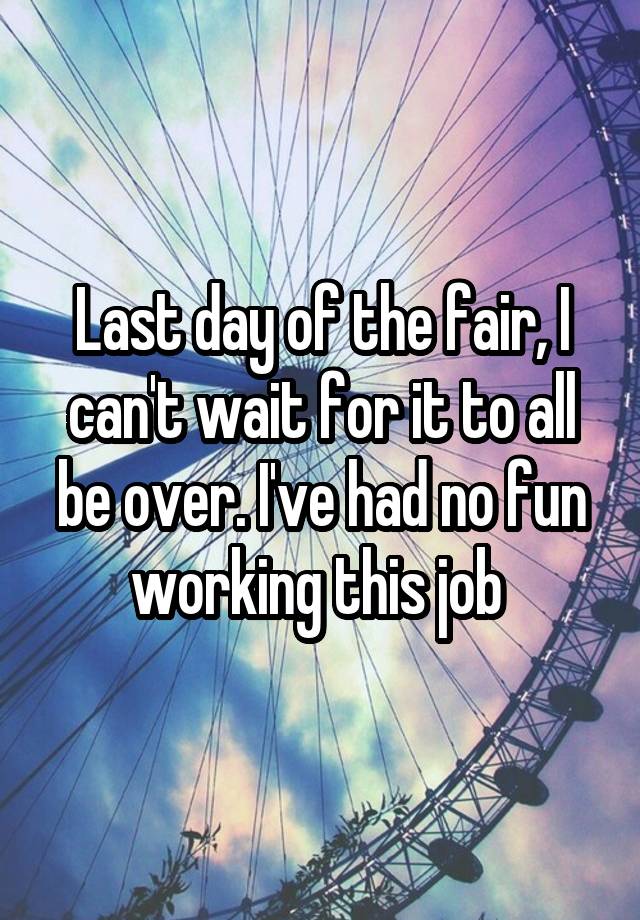 Last day of the fair, I can't wait for it to all be over. I've had no fun working this job 