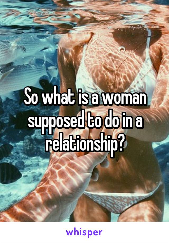 So what is a woman supposed to do in a relationship?