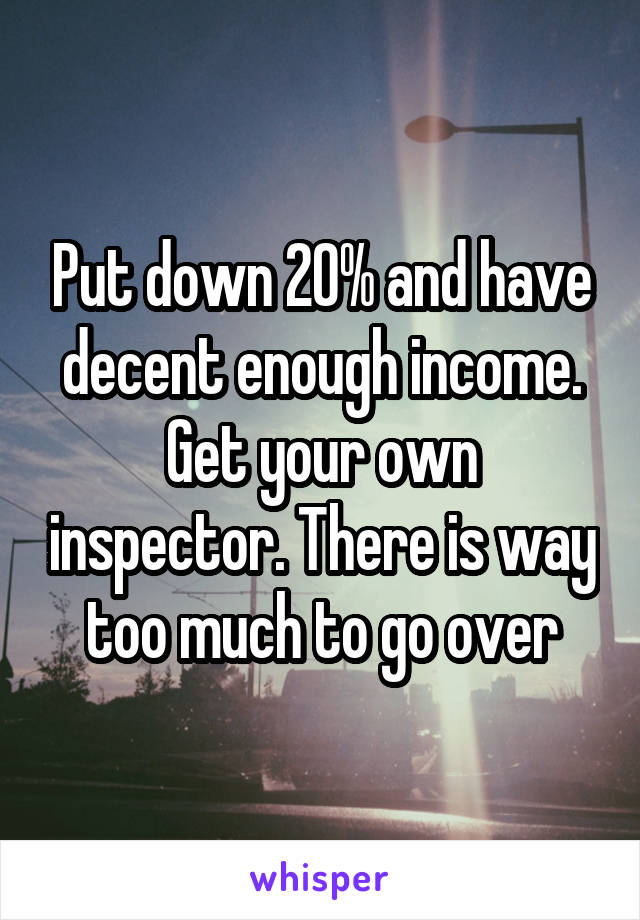 Put down 20% and have decent enough income. Get your own inspector. There is way too much to go over