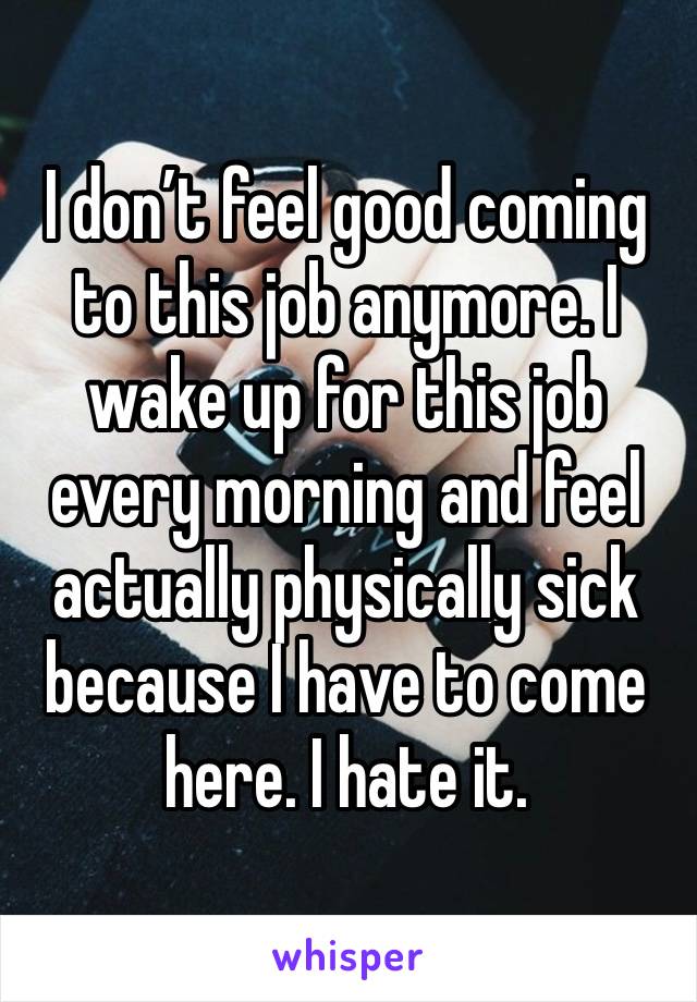 I don’t feel good coming to this job anymore. I wake up for this job every morning and feel actually physically sick because I have to come here. I hate it. 