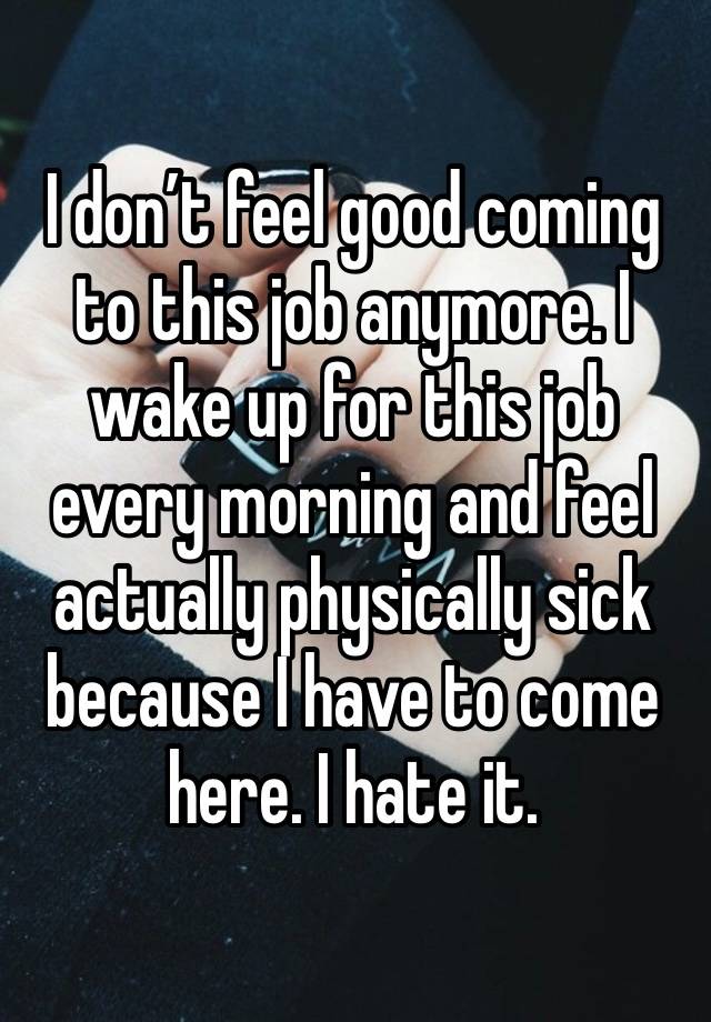 I don’t feel good coming to this job anymore. I wake up for this job every morning and feel actually physically sick because I have to come here. I hate it. 