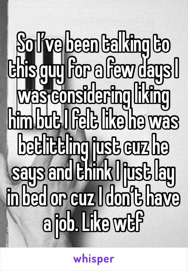 So I’ve been talking to this guy for a few days I was considering liking him but I felt like he was betlittling just cuz he says and think I just lay in bed or cuz I don’t have a job. Like wtf 