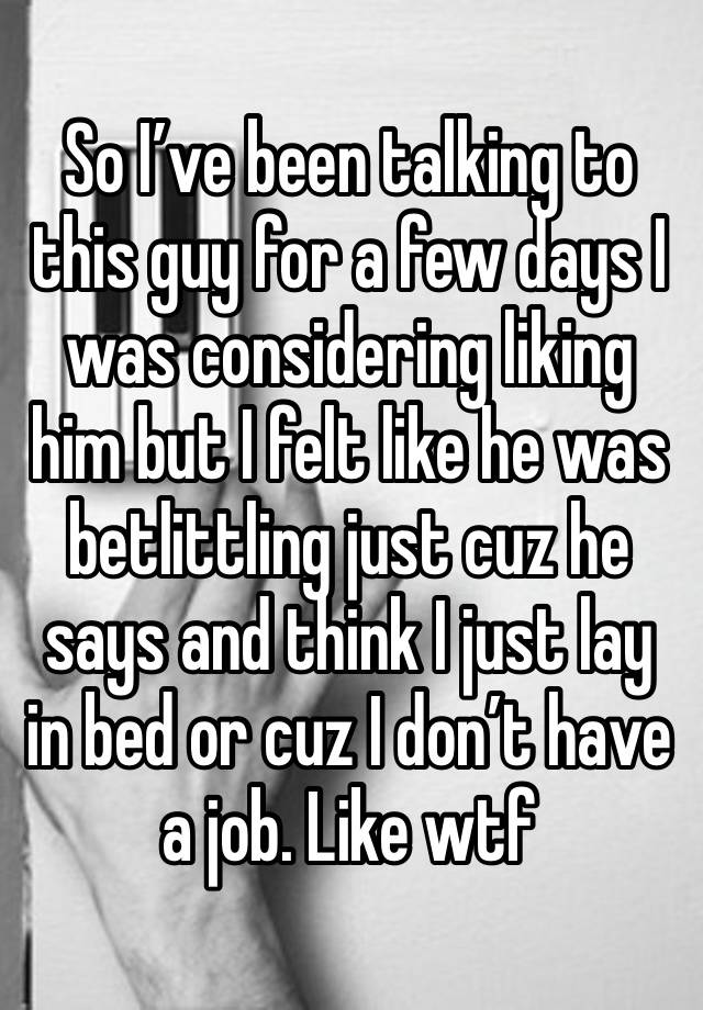 So I’ve been talking to this guy for a few days I was considering liking him but I felt like he was betlittling just cuz he says and think I just lay in bed or cuz I don’t have a job. Like wtf 