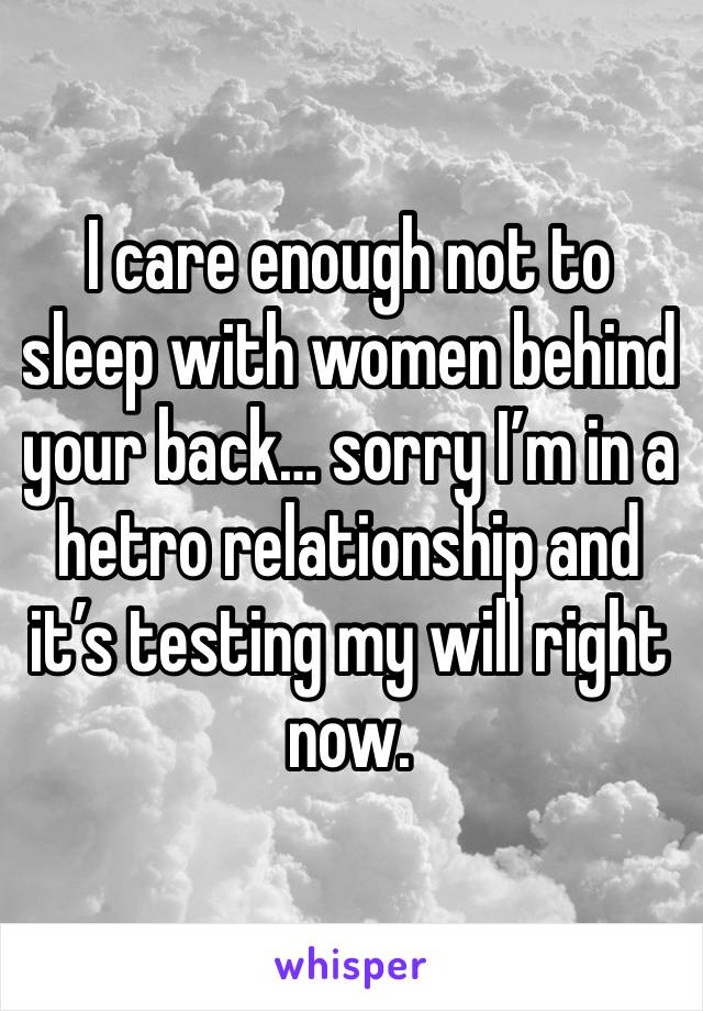 I care enough not to sleep with women behind your back… sorry I’m in a hetro relationship and it’s testing my will right now.