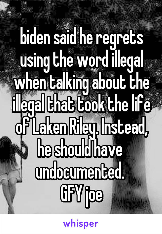 biden said he regrets using the word illegal when talking about the illegal that took the life of Laken Riley. Instead, he should have  undocumented. 
GFY joe