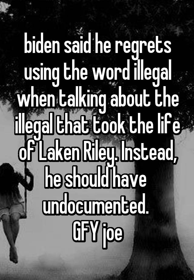 biden said he regrets using the word illegal when talking about the illegal that took the life of Laken Riley. Instead, he should have  undocumented. 
GFY joe