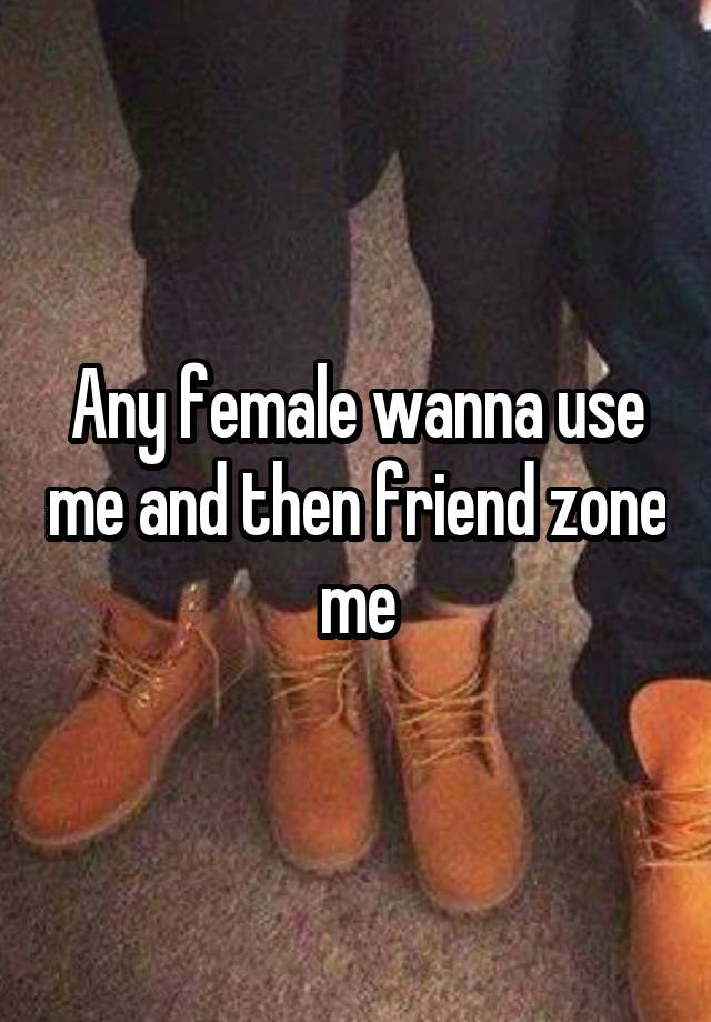 Any female wanna use me and then friend zone me