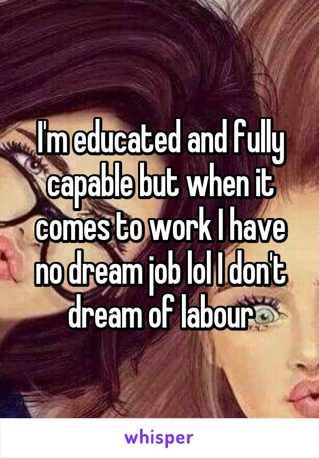 I'm educated and fully capable but when it comes to work I have no dream job lol I don't dream of labour